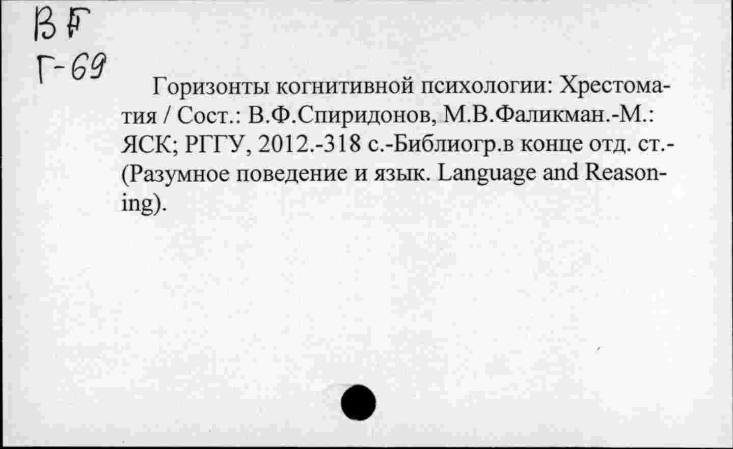 ﻿G9
Горизонты когнитивной психологии: Хрестоматия / Сост.: В.Ф.Спиридонов, М.В.Фаликман.-М.: ЯСК; РГГУ, 2012.-318 с.-Библиогр.в конце отд. ст.-(Разумное поведение и язык. Language and Reason-